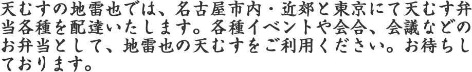天むすの地雷也では、名古屋市内・近郊と東京にて天むす弁当各種を配達いたします。各種イベントや会合、会議などのお弁当として、地雷也の天むすをご利用ください。お待ちしております。